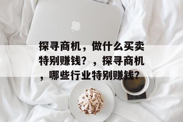 探寻商机,做什么买卖特别赚钱?,探寻商机,哪些行业特别赚钱? 探寻商机,做什么买卖特别赚钱?,探寻商机,哪些行业特别赚钱?