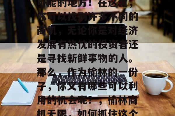 榆林,一个充满了无限可能的地方!在这里,你可以找到许多不同的商机,无论你是对经济发展有热忱的投资者还是寻找新鲜事物的人。那么,作为榆林的一份子,你又有哪些可以利用的机会呢?,榆林商机无限,如何抓住这个机遇? 榆林,一个充满了无限可能的地方!在这里,你可以找到许多不同的商机,无论你是对经济发展有热忱的投资者还是寻找新鲜事物的人。那么,作为榆林的一份子,你又有哪些可以利用的机会呢?,榆林商机无限,如何抓住这个机遇?