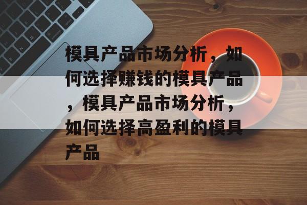 模具产品市场分析,如何选择赚钱的模具产品,模具产品市场分析,如何选择高盈利的模具产品 模具产品市场分析,如何选择赚钱的模具产品,模具产品市场分析,如何选择高盈利的模具产品