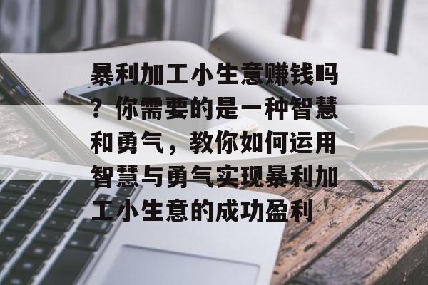 暴利加工小生意赚钱吗?你需要的是一种智慧和勇气,教你如何运用智慧与勇气实现暴利加工小生意的成功盈利 暴利加工小生意赚钱吗?你需要的是一种智慧和勇气,教你如何运用智慧与勇气实现暴利加工小生意的成功盈利