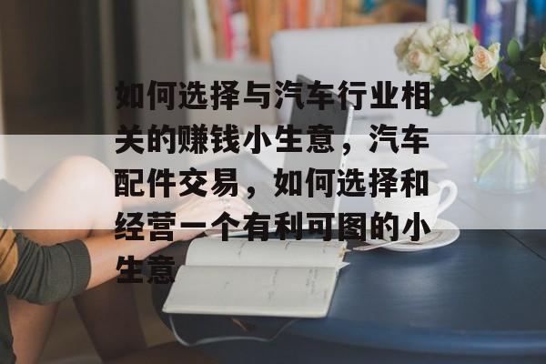 如何选择与汽车行业相关的赚钱小生意,汽车配件交易,如何选择和经营一个有利可图的小生意 如何选择与汽车行业相关的赚钱小生意,汽车配件交易,如何选择和经营一个有利可图的小生意