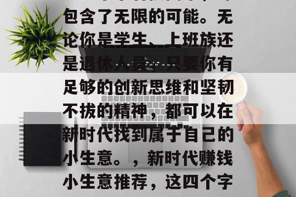 新时代赚钱的小生意,这四个字看似简单,却包含了无限的可能。无论你是学生、上班族还是退休人员,只要你有足够的创新思维和坚韧不拔的精神,都可以在新时代找到属于自己的小生意。,新时代赚钱小生意推荐,这四个字告诉你如何打开财富之门! 新时代赚钱的小生意,这四个字看似简单,却包含了无限的可能。无论你是学生、上班族还是退休人员,只要你有足够的创新思维和坚韧不拔的精神,都可以在新时代找到属于自己的小生意。,新时代赚钱小生意推荐,这四个字告诉你如何打开财富之门!