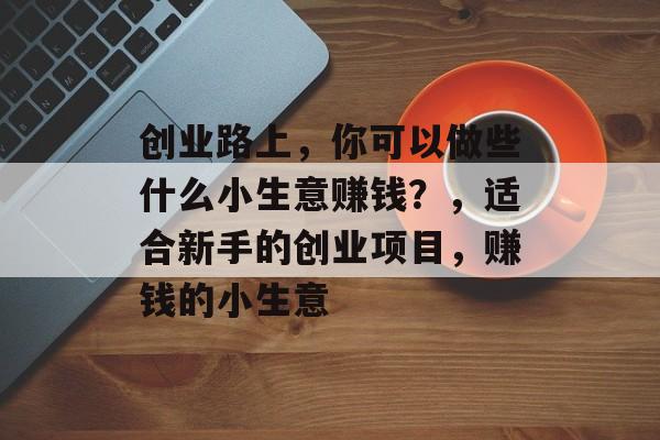 创业路上,你可以做些什么小生意赚钱?,适合新手的创业项目,赚钱的小生意 创业路上,你可以做些什么小生意赚钱?,适合新手的创业项目,赚钱的小生意