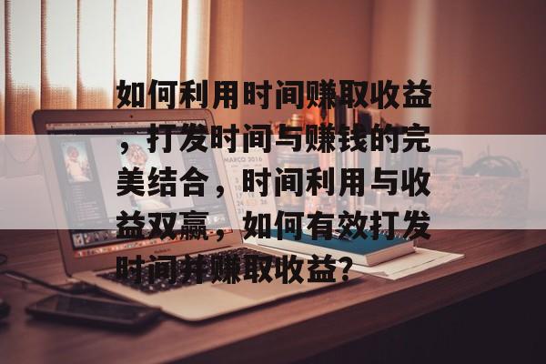 如何利用时间赚取收益,打发时间与赚钱的完美结合,时间利用与收益双赢,如何有效打发时间并赚取收益? 如何利用时间赚取收益,打发时间与赚钱的完美结合,时间利用与收益双赢,如何有效打发时间并赚取收益?