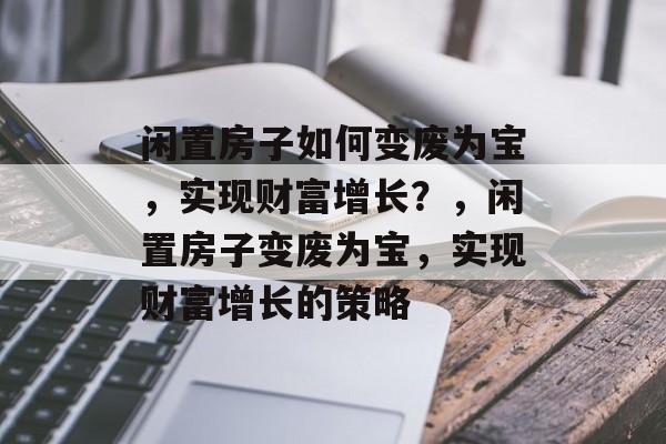 闲置房子如何变废为宝,实现财富增长?,闲置房子变废为宝,实现财富增长的策略 闲置房子如何变废为宝,实现财富增长?,闲置房子变废为宝,实现财富增长的策略