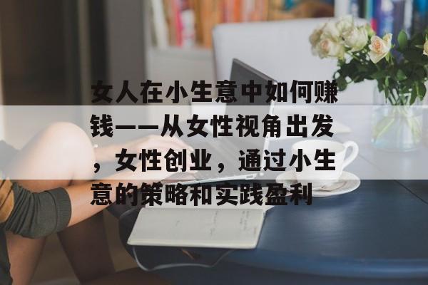 女人在小生意中如何赚钱——从女性视角出发,女性创业,通过小生意的策略和实践盈利 女人在小生意中如何赚钱——从女性视角出发,女性创业,通过小生意的策略和实践盈利