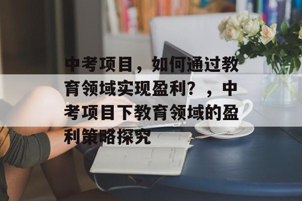 中考项目,如何通过教育领域实现盈利?,中考项目下教育领域的盈利策略探究 中考项目,如何通过教育领域实现盈利?,中考项目下教育领域的盈利策略探究