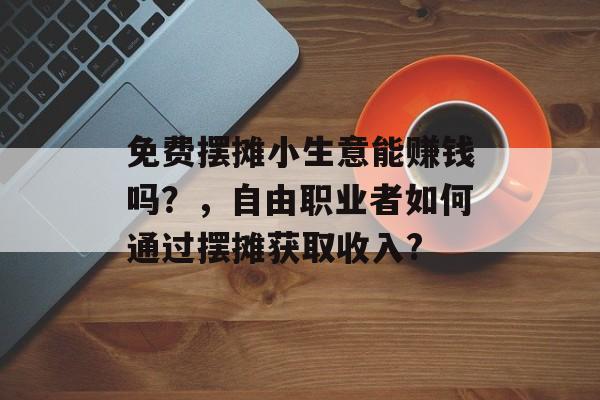 免费摆摊小生意能赚钱吗?,自由职业者如何通过摆摊获取收入? 免费摆摊小生意能赚钱吗?,自由职业者如何通过摆摊获取收入?