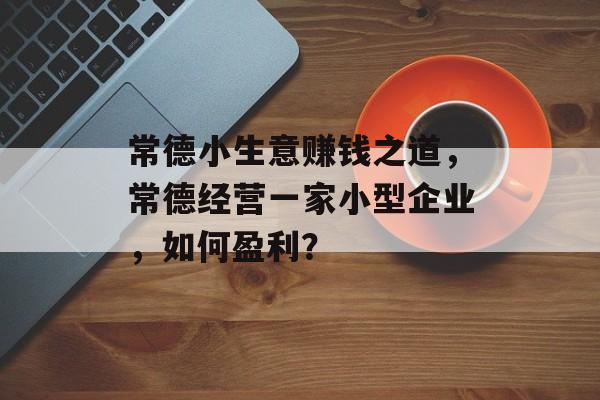 常德小生意赚钱之道,常德经营一家小型企业,如何盈利? 常德小生意赚钱之道,常德经营一家小型企业,如何盈利?