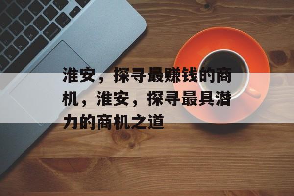 淮安,探寻最赚钱的商机,淮安,探寻最具潜力的商机之道 淮安,探寻最赚钱的商机,淮安,探寻最具潜力的商机之道