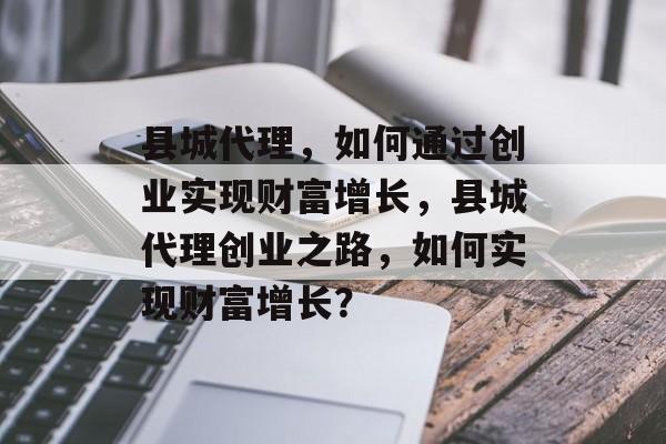 县城代理,如何通过创业实现财富增长,县城代理创业之路,如何实现财富增长? 县城代理,如何通过创业实现财富增长,县城代理创业之路,如何实现财富增长?