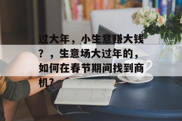 过大年,小生意赚大钱?,生意场大过年的,如何在春节期间找到商机? 过大年,小生意赚大钱?,生意场大过年的,如何在春节期间找到商机?