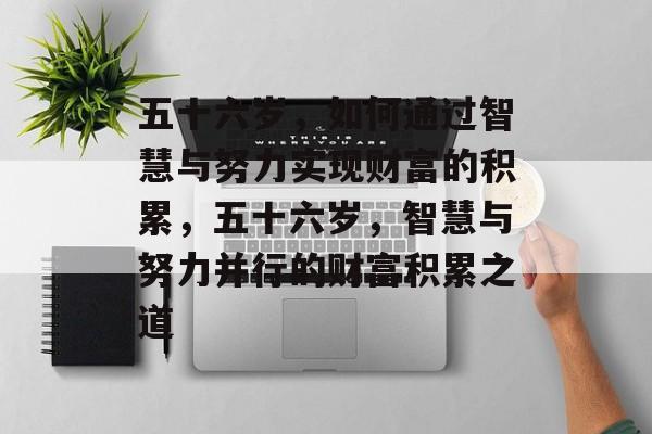 五十六岁,如何通过智慧与努力实现财富的积累,五十六岁,智慧与努力并行的财富积累之道 五十六岁,如何通过智慧与努力实现财富的积累,五十六岁,智慧与努力并行的财富积累之道