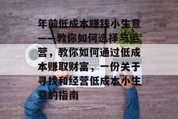 年前低成本赚钱小生意——教你如何选择与运营,教你如何通过低成本赚取财富,一份关于寻找和经营低成本小生意的指南 年前低成本赚钱小生意——教你如何选择与运营,教你如何通过低成本赚取财富,一份关于寻找和经营低成本小生意的指南