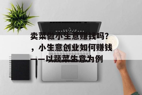 卖菜做小生意赚钱吗?,小生意创业如何赚钱——以蔬菜生意为例 卖菜做小生意赚钱吗?,小生意创业如何赚钱——以蔬菜生意为例