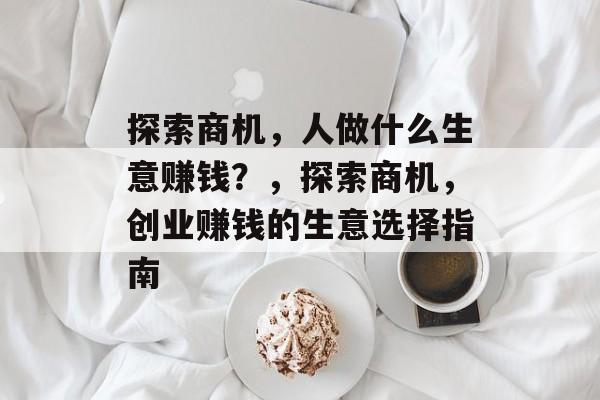 探索商机,人做什么生意赚钱?,探索商机,创业赚钱的生意选择指南 探索商机,人做什么生意赚钱?,探索商机,创业赚钱的生意选择指南