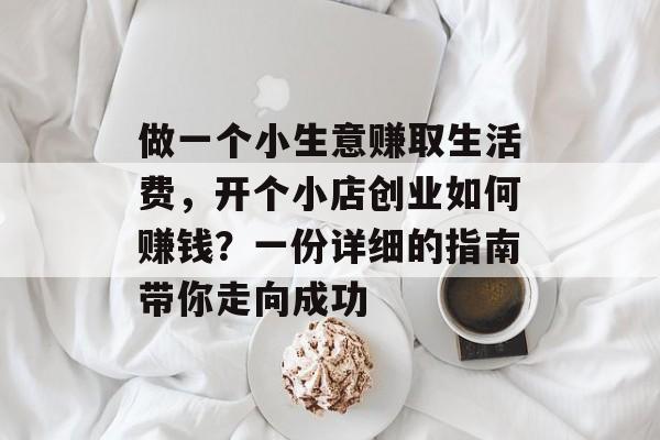 做一个小生意赚取生活费，开个小店创业如何赚钱？一份详细的指南带你走向成功