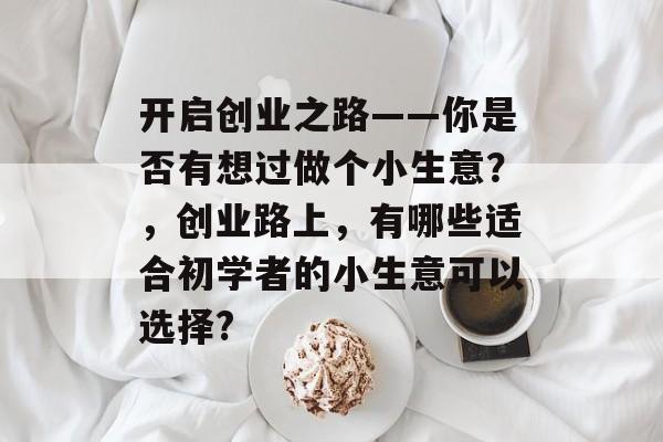 开启创业之路——你是否有想过做个小生意?,创业路上,有哪些适合初学者的小生意可以选择? 开启创业之路——你是否有想过做个小生意?,创业路上,有哪些适合初学者的小生意可以选择?