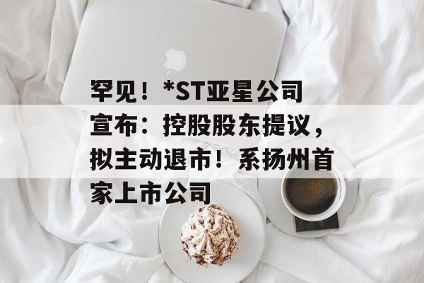 罕见!*ST亚星公司宣布:控股股东提议,拟主动退市!系扬州首家上市公司 罕见!*ST亚星公司宣布:控股股东提议,拟主动退市!系扬州首家上市公司