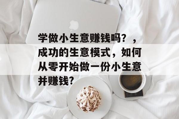 学做小生意赚钱吗?,成功的生意模式,如何从零开始做一份小生意并赚钱? 学做小生意赚钱吗?,成功的生意模式,如何从零开始做一份小生意并赚钱?