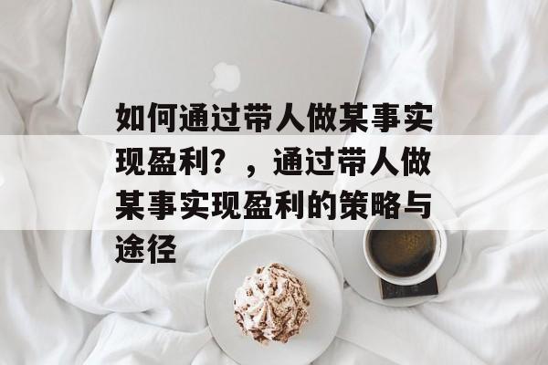 如何通过带人做某事实现盈利?,通过带人做某事实现盈利的策略与途径 如何通过带人做某事实现盈利?,通过带人做某事实现盈利的策略与途径