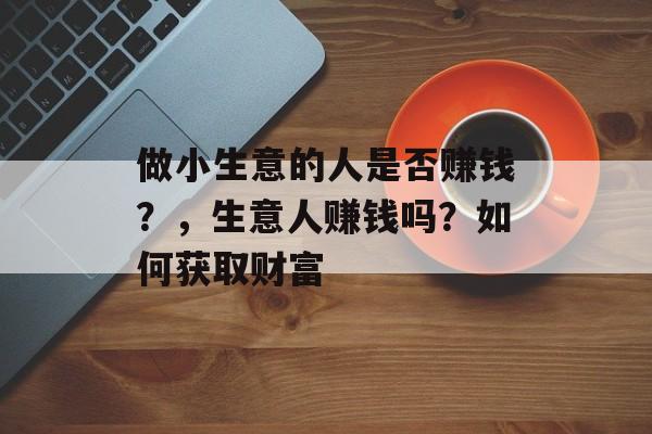 做小生意的人是否赚钱?,生意人赚钱吗?如何获取财富 做小生意的人是否赚钱?,生意人赚钱吗?如何获取财富