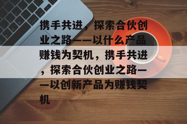 携手共进,探索合伙创业之路——以什么产品赚钱为契机,携手共进,探索合伙创业之路——以创新产品为赚钱契机 携手共进,探索合伙创业之路——以什么产品赚钱为契机,携手共进,探索合伙创业之路——以创新产品为赚钱契机
