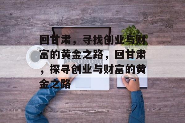 回甘肃,寻找创业与财富的黄金之路,回甘肃,探寻创业与财富的黄金之路 回甘肃,寻找创业与财富的黄金之路,回甘肃,探寻创业与财富的黄金之路