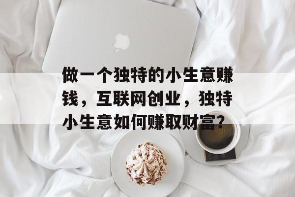 做一个独特的小生意赚钱,互联网创业,独特小生意如何赚取财富? 做一个独特的小生意赚钱,互联网创业,独特小生意如何赚取财富?