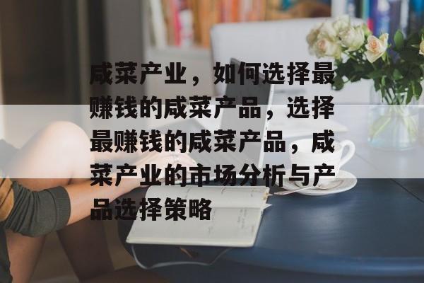 咸菜产业,如何选择最赚钱的咸菜产品,选择最赚钱的咸菜产品,咸菜产业的市场分析与产品选择策略 咸菜产业,如何选择最赚钱的咸菜产品,选择最赚钱的咸菜产品,咸菜产业的市场分析与产品选择策略