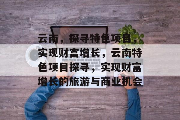 云南,探寻特色项目,实现财富增长,云南特色项目探寻,实现财富增长的旅游与商业机会 云南,探寻特色项目,实现财富增长,云南特色项目探寻,实现财富增长的旅游与商业机会