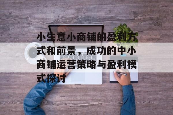 小生意小商铺的盈利方式和前景,成功的中小商铺运营策略与盈利模式探讨 小生意小商铺的盈利方式和前景,成功的中小商铺运营策略与盈利模式探讨