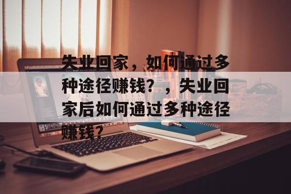 失业回家,如何通过多种途径赚钱?,失业回家后如何通过多种途径赚钱? 失业回家,如何通过多种途径赚钱?,失业回家后如何通过多种途径赚钱?