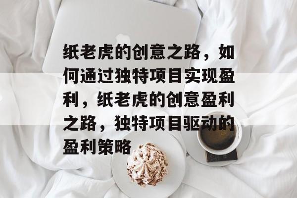 纸老虎的创意之路,如何通过独特项目实现盈利,纸老虎的创意盈利之路,独特项目驱动的盈利策略 纸老虎的创意之路,如何通过独特项目实现盈利,纸老虎的创意盈利之路,独特项目驱动的盈利策略