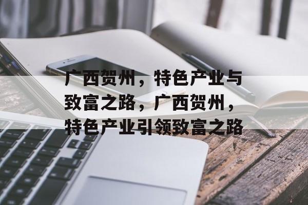 广西贺州,特色产业与致富之路,广西贺州,特色产业引领致富之路 广西贺州,特色产业与致富之路,广西贺州,特色产业引领致富之路