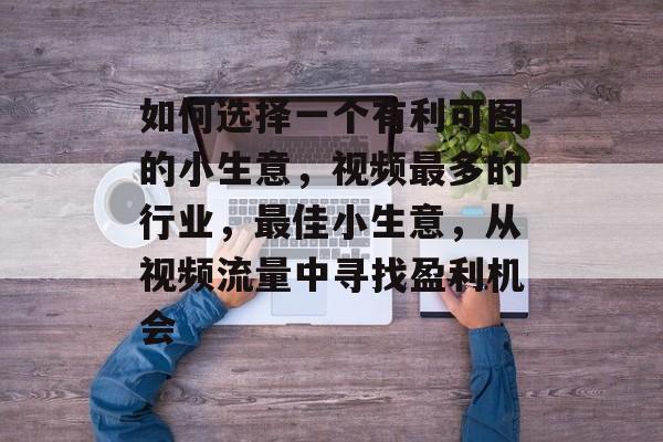 如何选择一个有利可图的小生意,视频最多的行业,最佳小生意,从视频流量中寻找盈利机会 如何选择一个有利可图的小生意,视频最多的行业,最佳小生意,从视频流量中寻找盈利机会