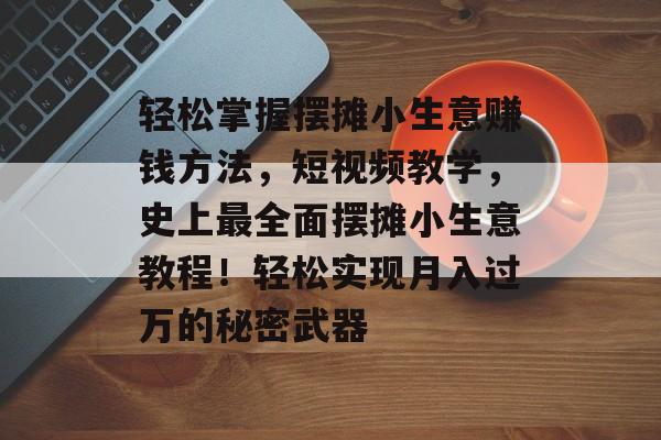 轻松掌握摆摊小生意赚钱方法,短视频教学,史上最全面摆摊小生意教程!轻松实现月入过万的秘密武器 轻松掌握摆摊小生意赚钱方法,短视频教学,史上最全面摆摊小生意教程!轻松实现月入过万的秘密武器