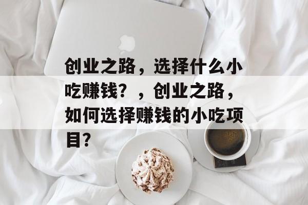 创业之路,选择什么小吃赚钱?,创业之路,如何选择赚钱的小吃项目? 创业之路,选择什么小吃赚钱?,创业之路,如何选择赚钱的小吃项目?