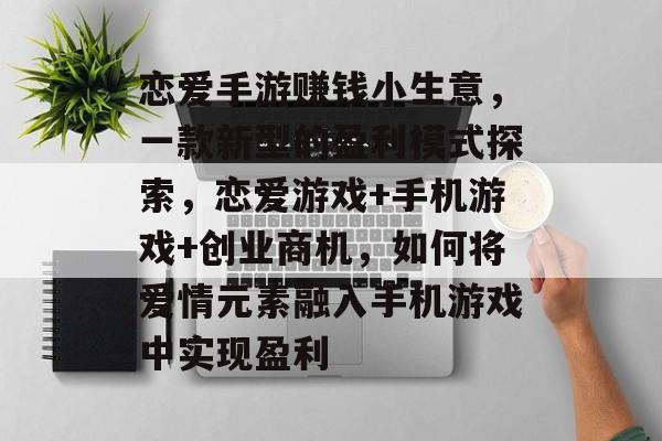 恋爱手游赚钱小生意，一款新型的盈利模式探索，恋爱游戏+手机游戏+创业商机，如何将爱情元素融入手机游戏中实现盈利