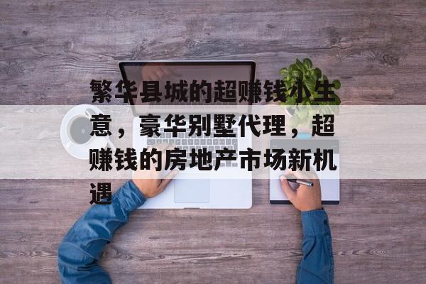 繁华县城的超赚钱小生意,豪华别墅代理,超赚钱的房地产市场新机遇 繁华县城的超赚钱小生意,豪华别墅代理,超赚钱的房地产市场新机遇