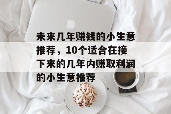 未来几年赚钱的小生意推荐,10个适合在接下来的几年内赚取利润的小生意推荐 未来几年赚钱的小生意推荐,10个适合在接下来的几年内赚取利润的小生意推荐