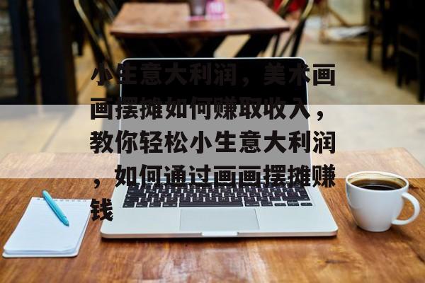 小生意大利润,美术画画摆摊如何赚取收入,教你轻松小生意大利润,如何通过画画摆摊赚钱 小生意大利润,美术画画摆摊如何赚取收入,教你轻松小生意大利润,如何通过画画摆摊赚钱