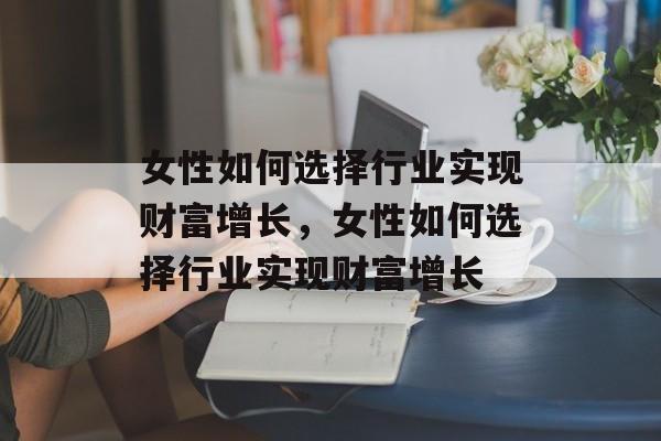 女性如何选择行业实现财富增长,女性如何选择行业实现财富增长 女性如何选择行业实现财富增长,女性如何选择行业实现财富增长