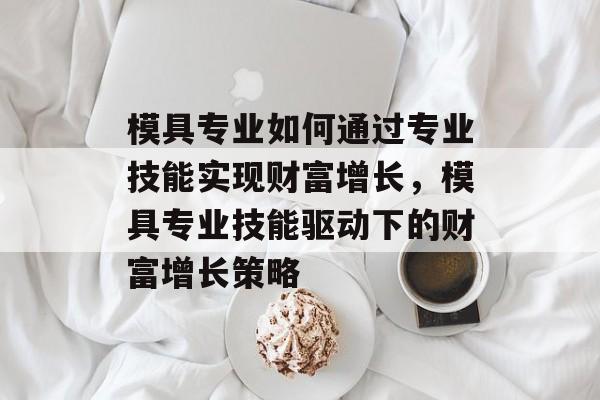 模具专业如何通过专业技能实现财富增长,模具专业技能驱动下的财富增长策略 模具专业如何通过专业技能实现财富增长,模具专业技能驱动下的财富增长策略
