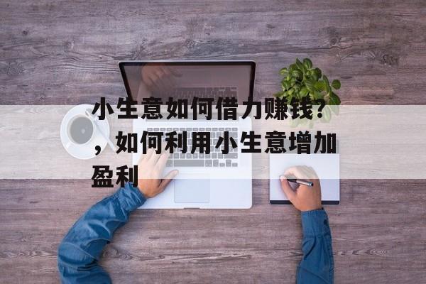小生意如何借力赚钱?,如何利用小生意增加盈利 小生意如何借力赚钱?,如何利用小生意增加盈利