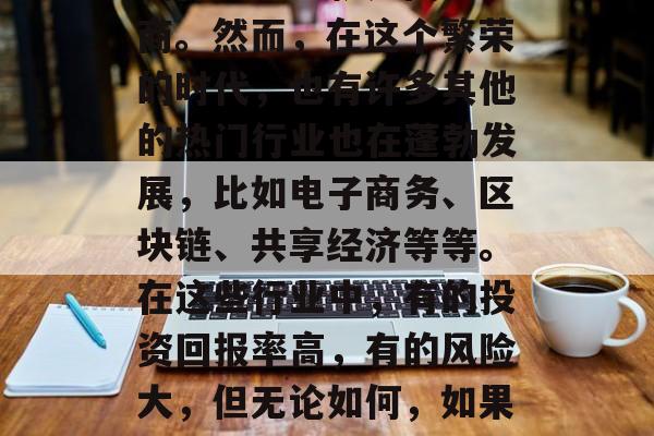 2018年是一个充满机遇和挑战的一年。在这个全球化的世界里,各种各样的小生意也层出不穷,其中最受欢迎的行业之一就是网络电商。然而,在这个繁荣的时代,也有许多其他的热门行业也在蓬勃发展,比如电子商务、区块链、共享经济等等。在这些行业中,有的投资回报率高,有的风险大,但无论如何,如果你有胆量去尝试并发现商机,总会有机会赚取财富。,新兴热门行业投资与创业,网络电商、电子商务与区块链共享经济的发展趋势 2018年是一个充满机遇和挑战的一年。在这个全球化的世界里,各种各样的小生意也层出不穷,其中最受欢迎的行业之一就是网络电商。然而,在这个繁荣的时代,也有许多其他的热门行业也在蓬勃发展,比如电子商务、区块链、共享经济等等。在这些行业中,有的投资回报率高,有的风险大,但无论如何,如果你有胆量去尝试并发现商机,总会有机会赚取财富。,新兴热门行业投资与创业,网络电商、电子商务与区块链共享经济的发展趋势