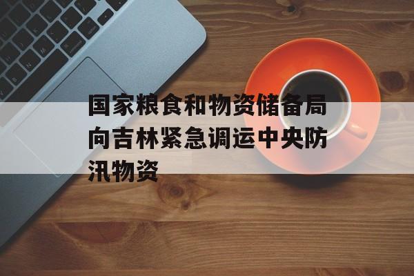 国家粮食和物资储备局向吉林紧急调运中央防汛物资