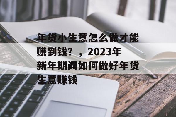 年货小生意怎么做才能赚到钱?,2023年新年期间如何做好年货生意赚钱 年货小生意怎么做才能赚到钱?,2023年新年期间如何做好年货生意赚钱