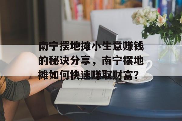 南宁摆地摊小生意赚钱的秘诀分享,南宁摆地摊如何快速赚取财富? 南宁摆地摊小生意赚钱的秘诀分享,南宁摆地摊如何快速赚取财富?