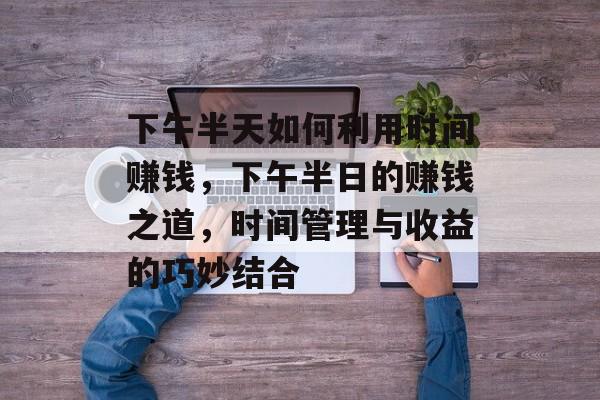 下午半天如何利用时间赚钱,下午半日的赚钱之道,时间管理与收益的巧妙结合 下午半天如何利用时间赚钱,下午半日的赚钱之道,时间管理与收益的巧妙结合
